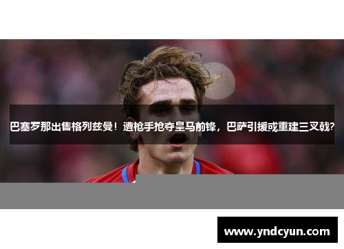 巴塞罗那出售格列兹曼！遭枪手抢夺皇马前锋，巴萨引援或重建三叉戟？