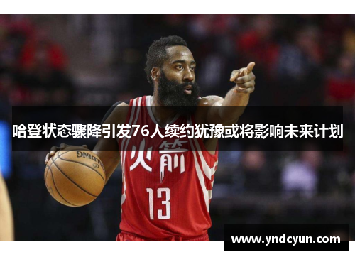 哈登状态骤降引发76人续约犹豫或将影响未来计划