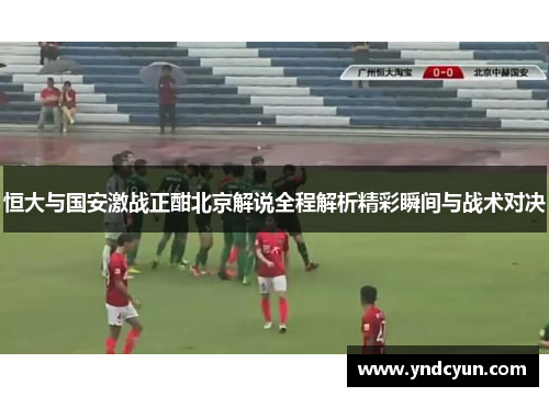 恒大与国安激战正酣北京解说全程解析精彩瞬间与战术对决
