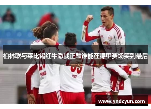 柏林联与莱比锡红牛激战正酣谁能在德甲赛场笑到最后 柏林联与莱比锡红牛激战正酣谁能在德甲赛场笑到最后