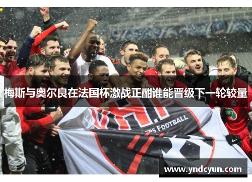 梅斯与奥尔良在法国杯激战正酣谁能晋级下一轮较量 梅斯与奥尔良在法国杯激战正酣谁能晋级下一轮较量
