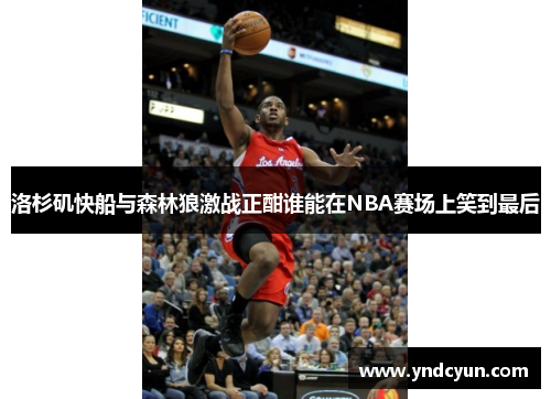 洛杉矶快船与森林狼激战正酣谁能在NBA赛场上笑到最后