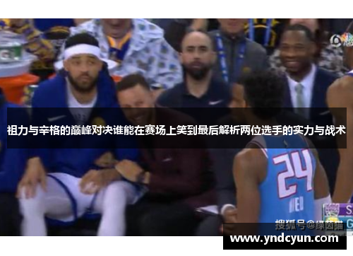 祖力与辛格的巅峰对决谁能在赛场上笑到最后解析两位选手的实力与战术